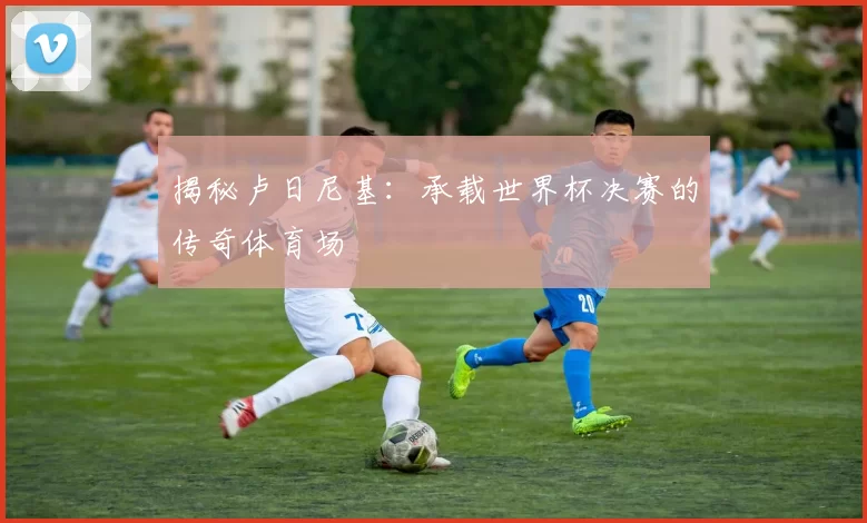 揭秘卢日尼基:承载世界杯决赛的传奇体育场