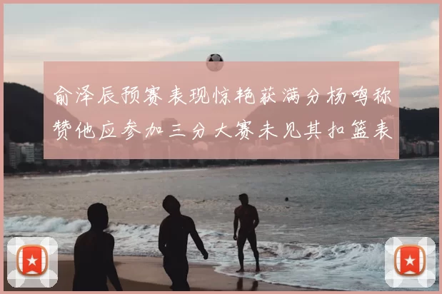 俞泽辰预赛表现惊艳获满分杨鸣称赞他应参加三分大赛未见其扣篮表现