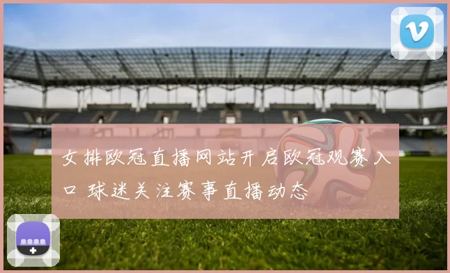 女排欧冠直播网站开启欧冠观赛入口 球迷关注赛事直播动态