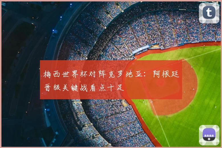 梅西世界杯对阵克罗地亚:阿根廷晋级关键战看点十足