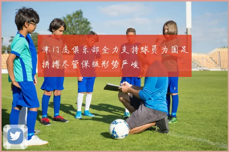 津门虎俱乐部全力支持球员为国足拼搏尽管保级形势严峻