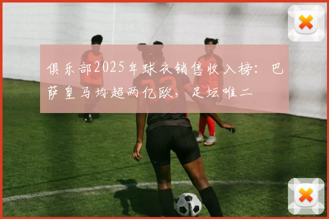 俱乐部2025年球衣销售收入榜:巴萨皇马均超两亿欧,足坛唯二