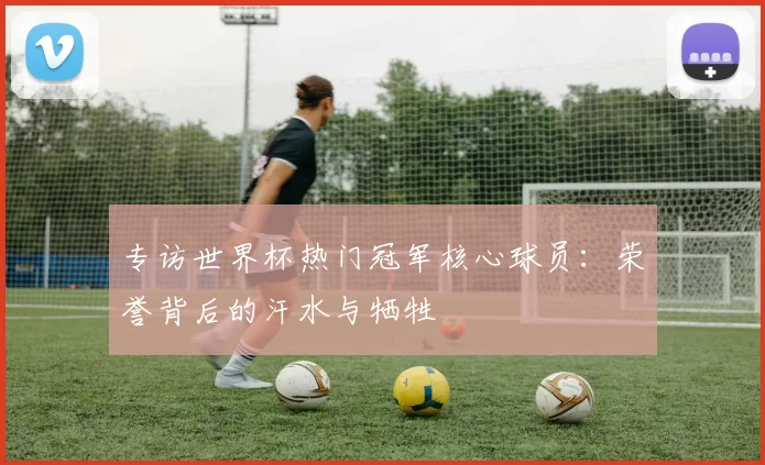 专访世界杯热门冠军核心球员:荣誉背后的汗水与牺牲