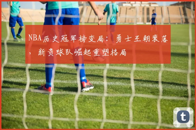 NBA历史冠军榜变局:勇士王朝衰落,新贵球队崛起重塑格局