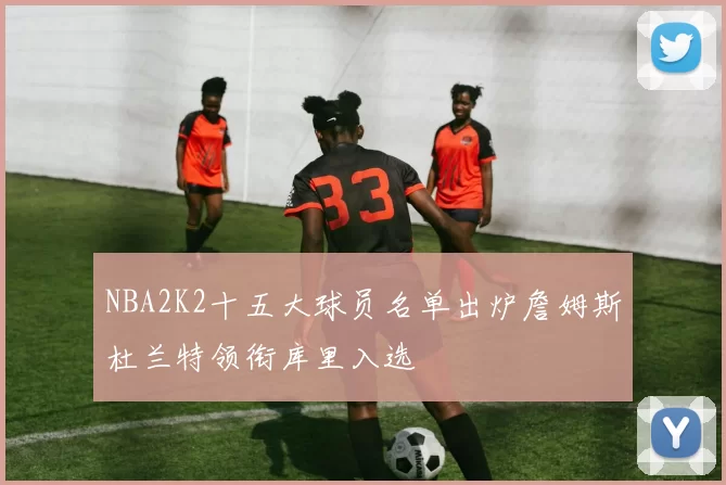 NBA2K2十五大球员名单出炉詹姆斯杜兰特领衔库里入选