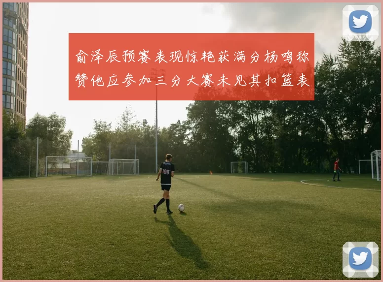 俞泽辰预赛表现惊艳获满分杨鸣称赞他应参加三分大赛未见其扣篮表现