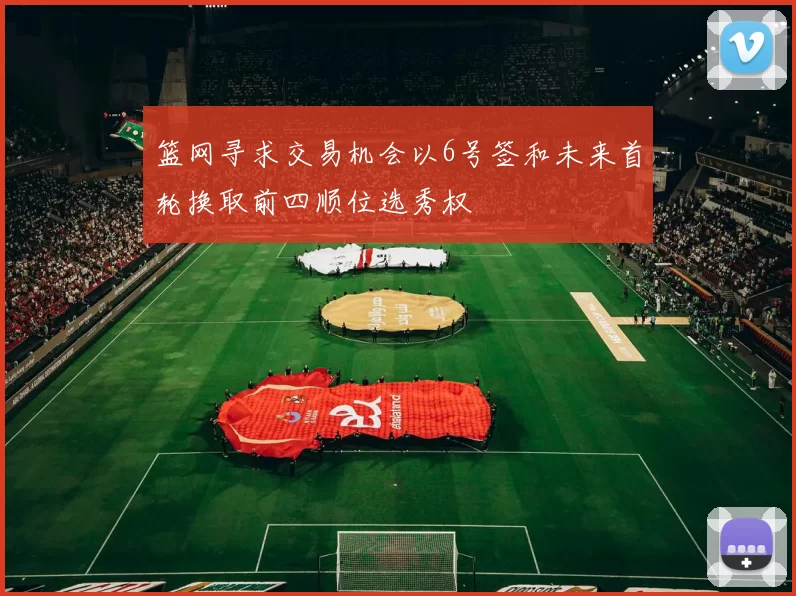 篮网寻求交易机会以6号签和未来首轮换取前四顺位选秀权