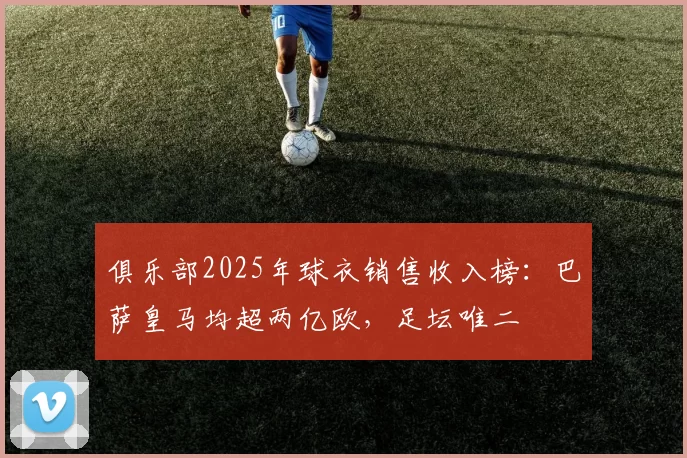 俱乐部2025年球衣销售收入榜:巴萨皇马均超两亿欧,足坛唯二