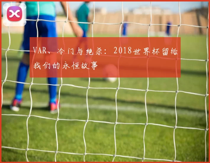 VAR、冷门与绝杀:2018世界杯留给我们的永恒故事