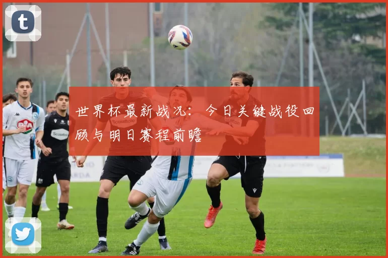 世界杯最新战况:今日关键战役回顾与明日赛程前瞻