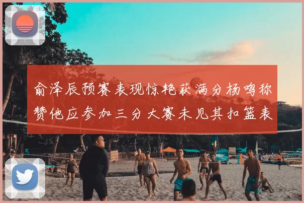 俞泽辰预赛表现惊艳获满分杨鸣称赞他应参加三分大赛未见其扣篮表现