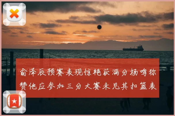 俞泽辰预赛表现惊艳获满分杨鸣称赞他应参加三分大赛未见其扣篮表现