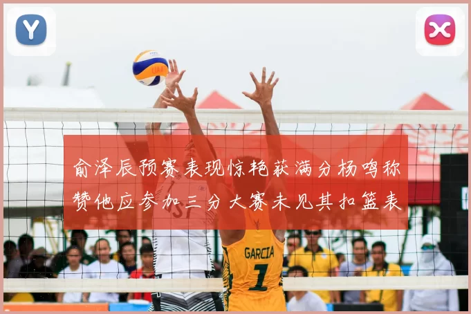 俞泽辰预赛表现惊艳获满分杨鸣称赞他应参加三分大赛未见其扣篮表现