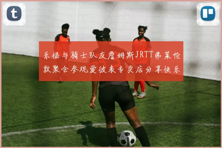 乐福与骑士队友詹姆斯JRTT弗莱伦敦聚会参观爱彼表专卖店分享快乐时光