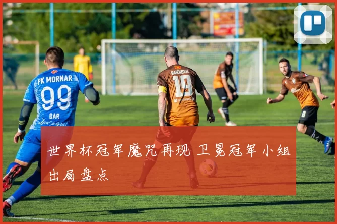 世界杯冠军魔咒再现 卫冕冠军小组出局盘点