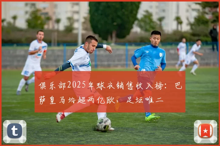 俱乐部2025年球衣销售收入榜:巴萨皇马均超两亿欧,足坛唯二
