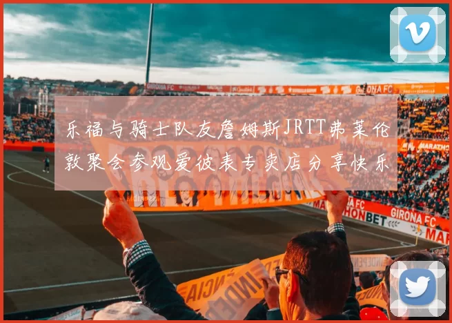 乐福与骑士队友詹姆斯JRTT弗莱伦敦聚会参观爱彼表专卖店分享快乐时光