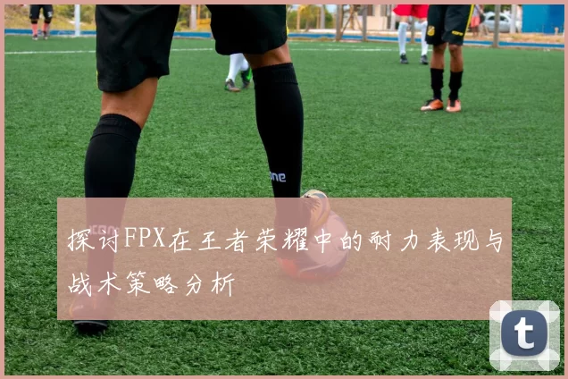 探讨FPX在王者荣耀中的耐力表现与战术策略分析