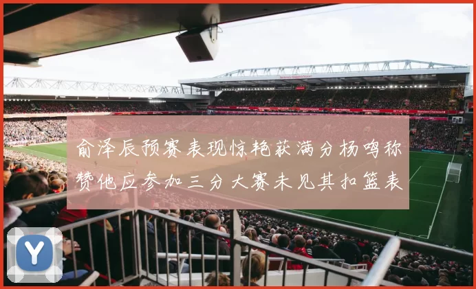 俞泽辰预赛表现惊艳获满分杨鸣称赞他应参加三分大赛未见其扣篮表现