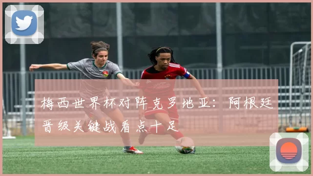 梅西世界杯对阵克罗地亚:阿根廷晋级关键战看点十足