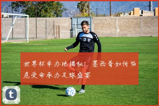 世界杯举办地揭秘:墨西哥如何临危受命承办足球盛宴