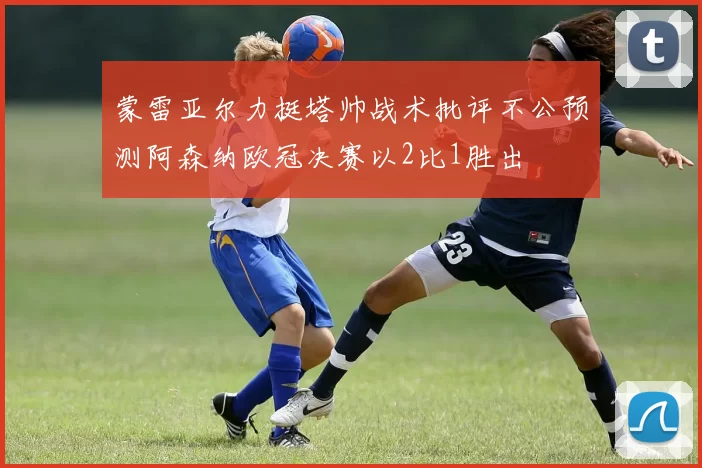 蒙雷亚尔力挺塔帅战术批评不公预测阿森纳欧冠决赛以2比1胜出