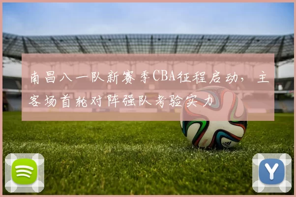 南昌八一队新赛季CBA征程启动,主客场首轮对阵强队考验实力
