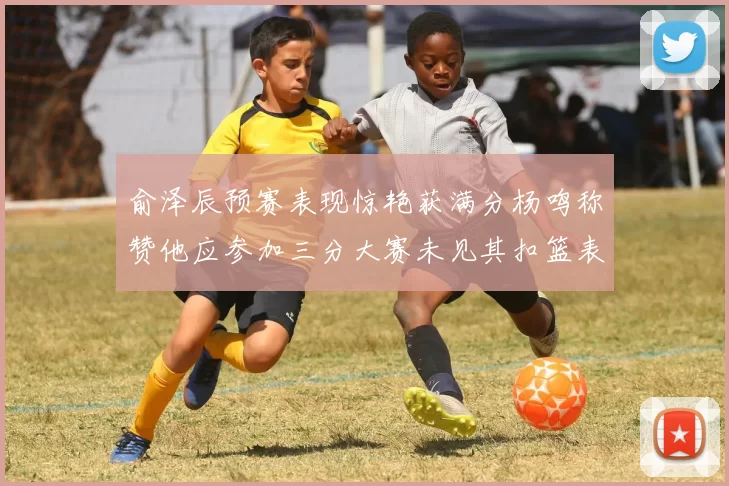 俞泽辰预赛表现惊艳获满分杨鸣称赞他应参加三分大赛未见其扣篮表现