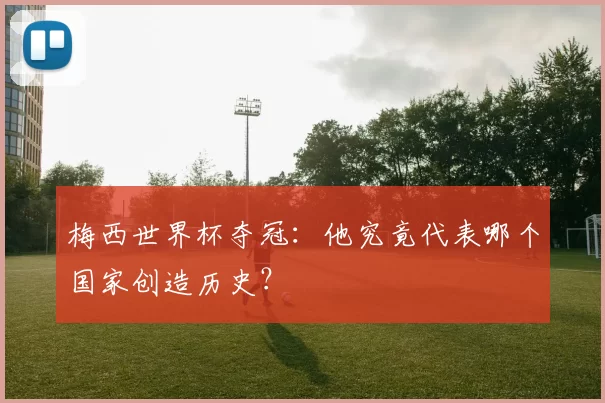 梅西世界杯夺冠:他究竟代表哪个国家创造历史?