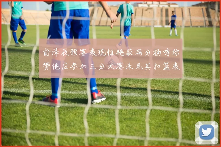 俞泽辰预赛表现惊艳获满分杨鸣称赞他应参加三分大赛未见其扣篮表现
