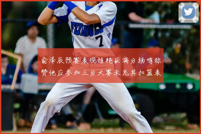 俞泽辰预赛表现惊艳获满分杨鸣称赞他应参加三分大赛未见其扣篮表现