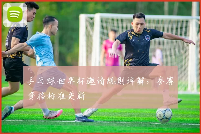 乒乓球世界杯邀请规则详解,参赛资格标准更新