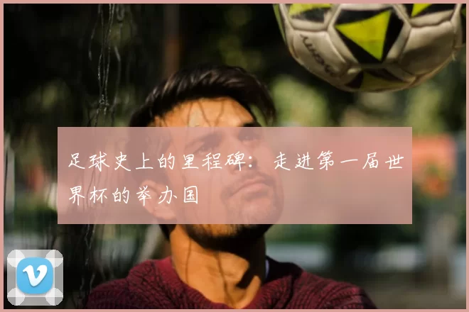 足球史上的里程碑:走进第一届世界杯的举办国