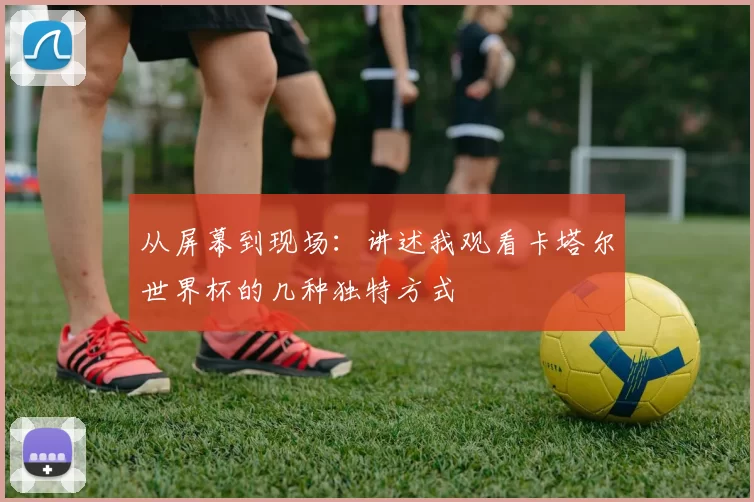 从屏幕到现场:讲述我观看卡塔尔世界杯的几种独特方式