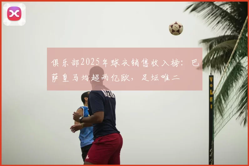 俱乐部2025年球衣销售收入榜:巴萨皇马均超两亿欧,足坛唯二