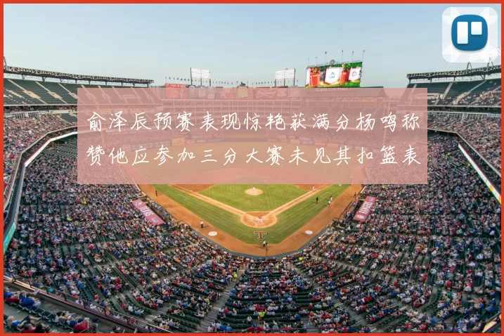 俞泽辰预赛表现惊艳获满分杨鸣称赞他应参加三分大赛未见其扣篮表现