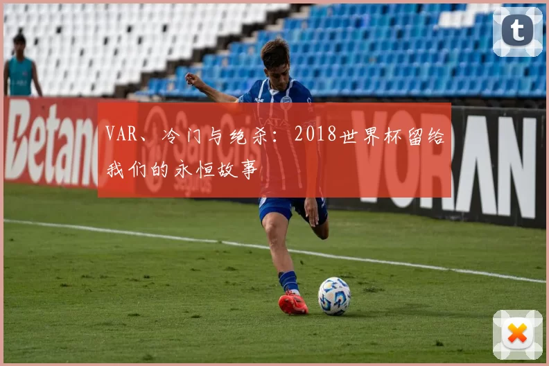 VAR、冷门与绝杀:2018世界杯留给我们的永恒故事