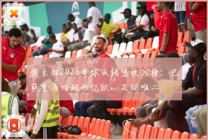 俱乐部2025年球衣销售收入榜:巴萨皇马均超两亿欧,足坛唯二