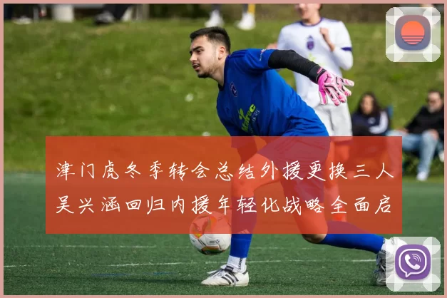 津门虎冬季转会总结外援更换三人吴兴涵回归内援年轻化战略全面启动