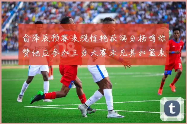 俞泽辰预赛表现惊艳获满分杨鸣称赞他应参加三分大赛未见其扣篮表现