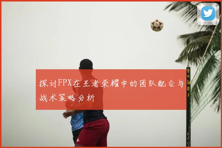 探讨FPX在王者荣耀中的团队配合与战术策略分析