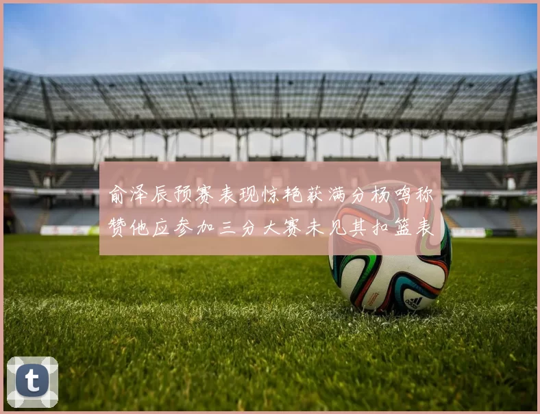 俞泽辰预赛表现惊艳获满分杨鸣称赞他应参加三分大赛未见其扣篮表现