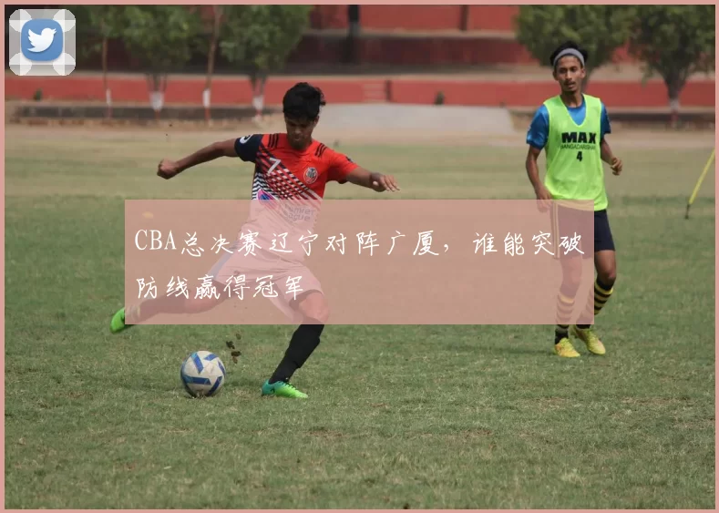 CBA总决赛辽宁对阵广厦,谁能突破防线赢得冠军