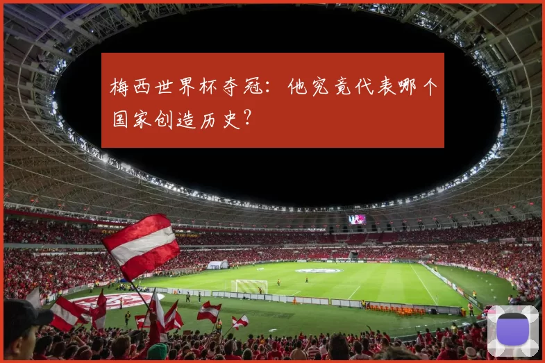 梅西世界杯夺冠:他究竟代表哪个国家创造历史?