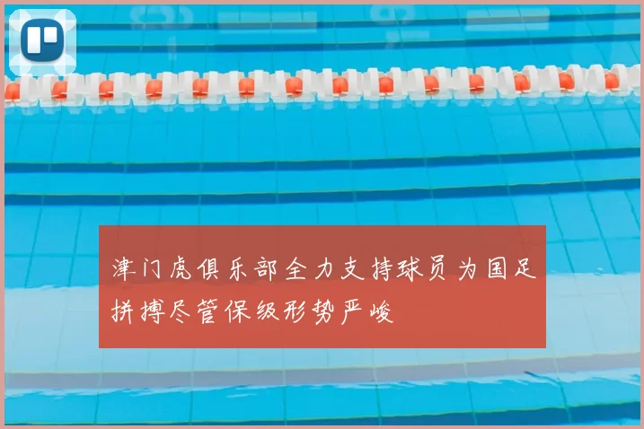 津门虎俱乐部全力支持球员为国足拼搏尽管保级形势严峻