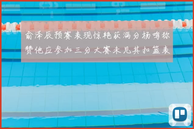 俞泽辰预赛表现惊艳获满分杨鸣称赞他应参加三分大赛未见其扣篮表现
