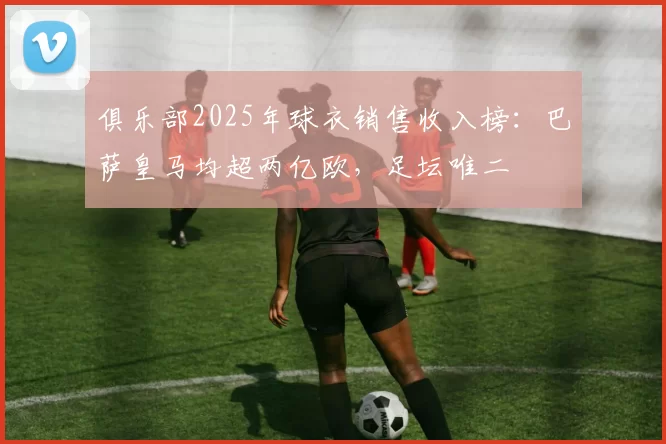 俱乐部2025年球衣销售收入榜:巴萨皇马均超两亿欧,足坛唯二