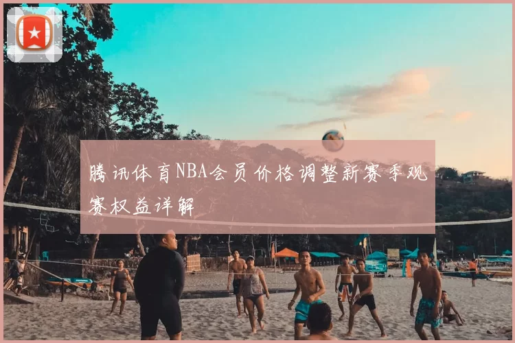 腾讯体育NBA会员价格调整新赛季观赛权益详解