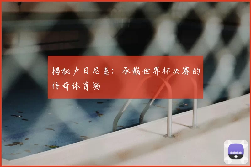 揭秘卢日尼基:承载世界杯决赛的传奇体育场