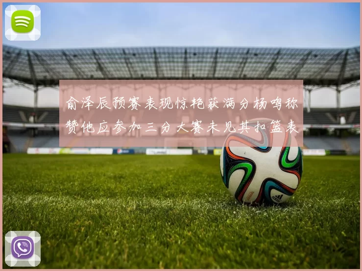 俞泽辰预赛表现惊艳获满分杨鸣称赞他应参加三分大赛未见其扣篮表现